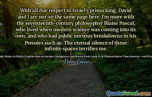 With all due respect to Israel's primo king, David and I are not on the same page here. I'm more with the seventeenth-century philosopher Blaise Pascal, who lived when modern science was coming into its own, and who had public nervous breakdowns in his Pensées such as: The eternal silence of these infinite spaces terrifies me.