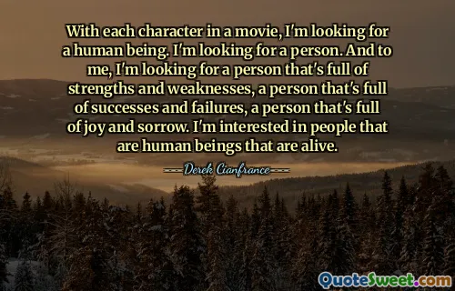 With each character in a movie, I'm looking for a human being. I'm looking for a person. And to me, I'm looking for a person that's full of strengths and weaknesses, a person that's full of successes and failures, a person that's full of joy and sorrow. I'm interested in people that are human beings that are alive.
