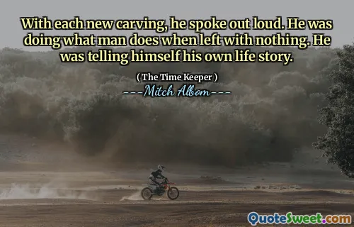 مع كل نحت جديد ، تحدث بصوت عال. كان يفعل ما يفعله الرجل عندما ترك لا شيء. كان يخبر نفسه قصة حياته.