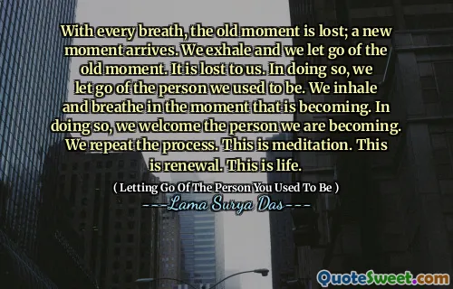 With every breath, the old moment is lost; a new moment arrives. We exhale and we let go of the old moment. It is lost to us. In doing so, we let go of the person we used to be. We inhale and breathe in the moment that is becoming. In doing so, we welcome the person we are becoming. We repeat the process. This is meditation. This is renewal. This is life.
