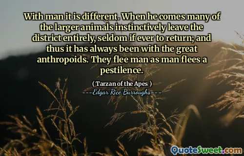 With man it is different. When he comes many of the larger animals instinctively leave the district entirely, seldom if ever to return; and thus it has always been with the great anthropoids. They flee man as man flees a pestilence.