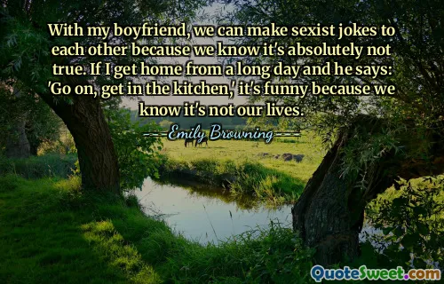 With my boyfriend, we can make sexist jokes to each other because we know it's absolutely not true. If I get home from a long day and he says: 'Go on, get in the kitchen,' it's funny because we know it's not our lives.