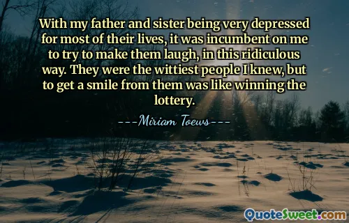 With my father and sister being very depressed for most of their lives, it was incumbent on me to try to make them laugh, in this ridiculous way. They were the wittiest people I knew, but to get a smile from them was like winning the lottery.