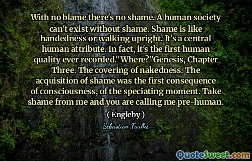 دون اللوم لا عيب. المجتمع البشري لا يمكن أن يوجد دون خجل. العار مثل اليد أو المشي في وضع مستقيم. إنها سمة إنسانية مركزية. في الواقع ، إنها أول جودة إنسانية مسجلة على الإطلاق. "أين؟" سفر التكوين ، الفصل الثالث. تغطية العري. كان الاستحواذ على العار هو النتيجة الأولى للوعي ، للحظة المحددة. خجل مني وأنت تتصل بي قبل الإنسان.