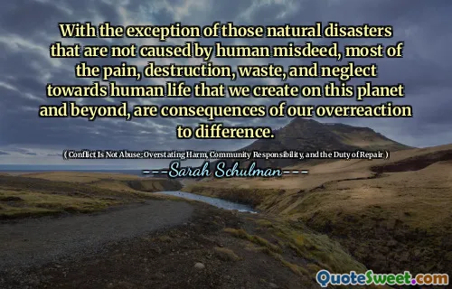 With the exception of those natural disasters that are not caused by human misdeed, most of the pain, destruction, waste, and neglect towards human life that we create on this planet and beyond, are consequences of our overreaction to difference.