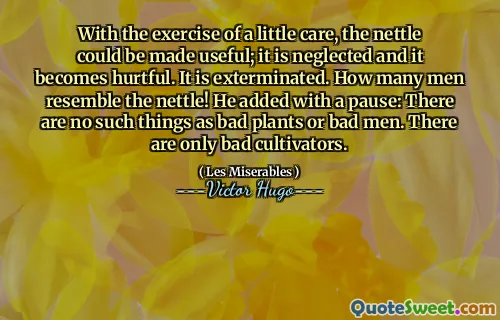 With the exercise of a little care, the nettle could be made useful; it is neglected and it becomes hurtful. It is exterminated. How many men resemble the nettle! He added with a pause: There are no such things as bad plants or bad men. There are only bad cultivators.