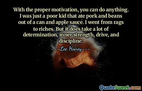 With the proper motivation, you can do anything. I was just a poor kid that ate pork and beans out of a can and apple sauce. I went from rags to riches. But it does take a lot of determination, inner strength, drive, and discipline.