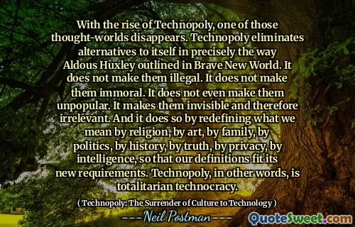 With the rise of Technopoly, one of those thought-worlds disappears. Technopoly eliminates alternatives to itself in precisely the way Aldous Huxley outlined in Brave New World. It does not make them illegal. It does not make them immoral. It does not even make them unpopular. It makes them invisible and therefore irrelevant. And it does so by redefining what we mean by religion, by art, by family, by politics, by history, by truth, by privacy, by intelligence, so that our definitions fit its new requirements. Technopoly, in other words, is totalitarian technocracy.