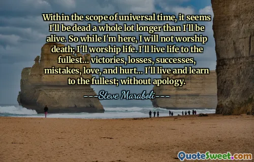 Within the scope of universal time, it seems I'll be dead a whole lot longer than I'll be alive. So while I'm here, I will not worship death; I'll worship life. I'll live life to the fullest… victories, losses, successes, mistakes, love, and hurt… I'll live and learn to the fullest; without apology.