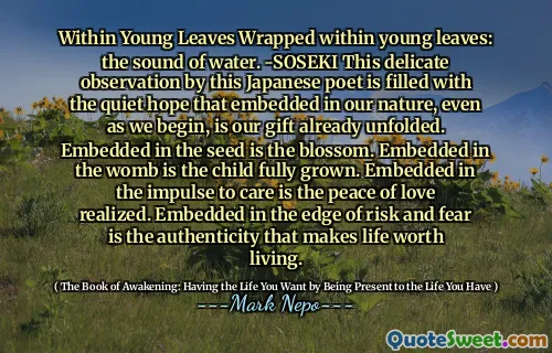 داخل الأوراق الصغيرة ملفوفة داخل الأوراق الصغيرة: صوت الماء. -سوسيكي هذه الملاحظة الدقيقة التي قام بها هذا الشاعر الياباني مليء بالأمل الهادئ الذي تم تضمينه في طبيعتنا ، حتى مع بدءنا ، هي هديتنا التي تكشفت بالفعل. جزءا لا يتجزأ من البذور هو الزهر. جزءا لا يتجزأ من الرحم هو الطفل نما بالكامل. جزءا لا يتجزأ من الدافع إلى الرعاية هو سلام الحب. جزءا لا يتجزأ في حافة الخطر والخوف هو الأصالة التي تجعل الحياة تستحق العيش.