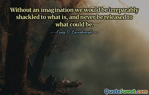 Without an imagination we would be irreparably shackled to what is, and never be released to what could be.