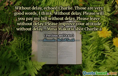 Without delay, echoed Charlie. Those are very good words, I think. Without delay. Please will you pay my bill without delay. Please leave without delay. Please improve your attitude without delay… Mma Makutsi shot Charlie a