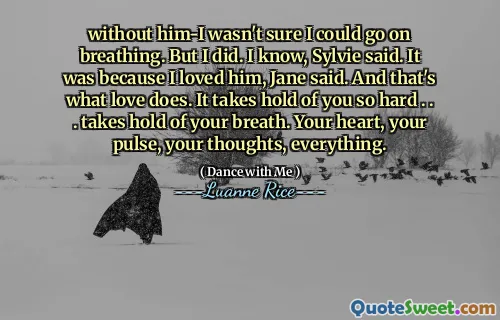 without him-I wasn't sure I could go on breathing. But I did. I know, Sylvie said. It was because I loved him, Jane said. And that's what love does. It takes hold of you so hard . . . takes hold of your breath. Your heart, your pulse, your thoughts, everything.