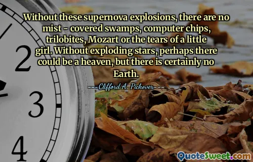 Without these supernova explosions, there are no mist - covered swamps, computer chips, trilobites, Mozart or the tears of a little girl. Without exploding stars, perhaps there could be a heaven, but there is certainly no Earth.