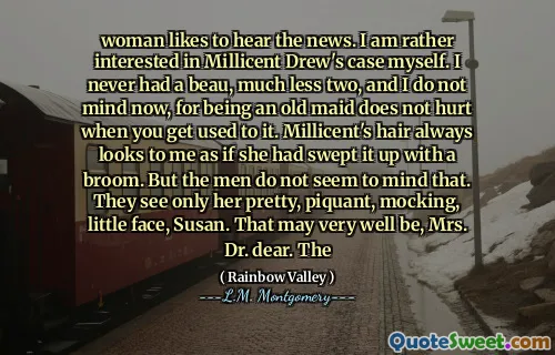 woman likes to hear the news. I am rather interested in Millicent Drew's case myself. I never had a beau, much less two, and I do not mind now, for being an old maid does not hurt when you get used to it. Millicent's hair always looks to me as if she had swept it up with a broom. But the men do not seem to mind that. They see only her pretty, piquant, mocking, little face, Susan. That may very well be, Mrs. Dr. dear. The