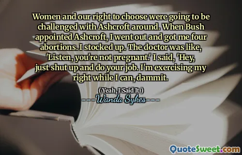 Women and our right to choose were going to be challenged with Ashcroft around. When Bush appointed Ashcroft, I went out and got me four abortions. I stocked up. The doctor was like, 'Listen, you're not pregnant.' I said, 'Hey, just shut up and do your job. I'm exercising my right while I can, dammit.