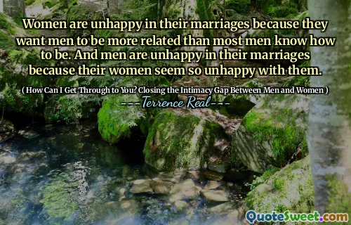 Women are unhappy in their marriages because they want men to be more related than most men know how to be. And men are unhappy in their marriages because their women seem so unhappy with them.