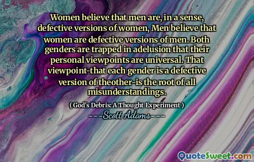 Women believe that men are, in a sense, defective versions of women, Men believe that women are defective versions of men. Both genders are trapped in adelusion that their personal viewpoints are universal. That viewpoint-that each gender is a defective version of theother-is the root of all misunderstandings.