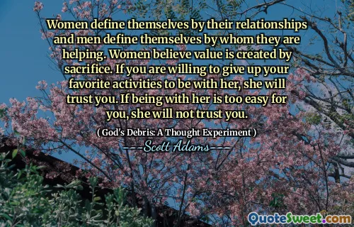 Women define themselves by their relationships and men define themselves by whom they are helping. Women believe value is created by sacrifice. If you are willing to give up your favorite activities to be with her, she will trust you. If being with her is too easy for you, she will not trust you.