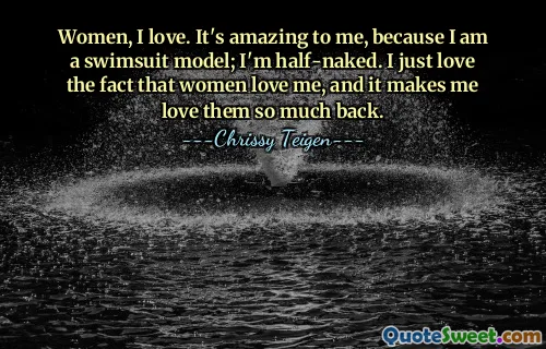 Women, I love. It's amazing to me, because I am a swimsuit model; I'm half-naked. I just love the fact that women love me, and it makes me love them so much back.