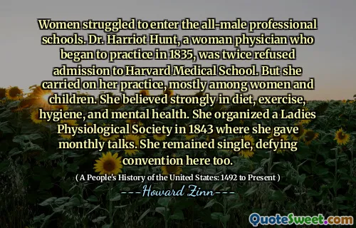 Women struggled to enter the all-male professional schools. Dr. Harriot Hunt, a woman physician who began to practice in 1835, was twice refused admission to Harvard Medical School. But she carried on her practice, mostly among women and children. She believed strongly in diet, exercise, hygiene, and mental health. She organized a Ladies Physiological Society in 1843 where she gave monthly talks. She remained single, defying convention here too.
