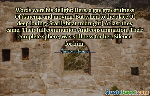 Words were his delight; Hers, a gay gracefulness Of dancing and moving. But when to the place Of deep loving {Starlight at midnight} At last they came, Their full communion And consummation, Their complete sphere, Was stillness for her, Silence for him.