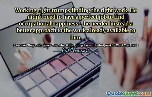 Working right trumps finding the right work. He didn't need to have a perfect job to find occupational happiness - he needed instead a better approach to the work already available to him.