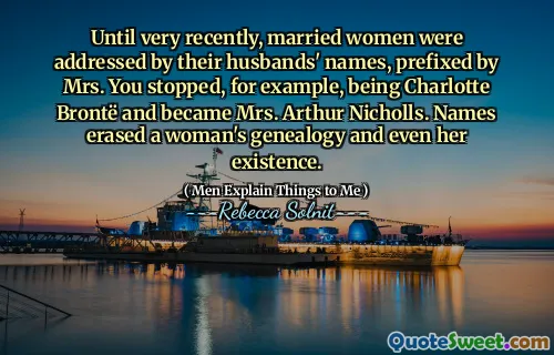 Until very recently, married women were addressed by their husbands' names, prefixed by Mrs. You stopped, for example, being Charlotte Brontë and became Mrs. Arthur Nicholls. Names erased a woman's genealogy and even her existence.