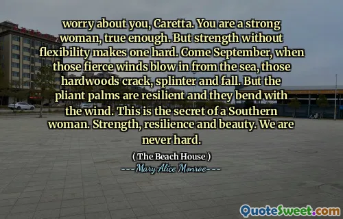 worry about you, Caretta. You are a strong woman, true enough. But strength without flexibility makes one hard. Come September, when those fierce winds blow in from the sea, those hardwoods crack, splinter and fall. But the pliant palms are resilient and they bend with the wind. This is the secret of a Southern woman. Strength, resilience and beauty. We are never hard.
