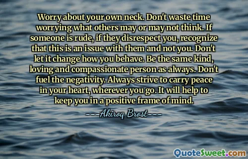 Worry about your own neck. Don't waste time worrying what others may or may not think. If someone is rude, if they disrespect you, recognize that this is an issue with them and not you. Don't let it change how you behave. Be the same kind, loving and compassionate person as always. Don't fuel the negativity. Always strive to carry peace in your heart, wherever you go. It will help to keep you in a positive frame of mind.