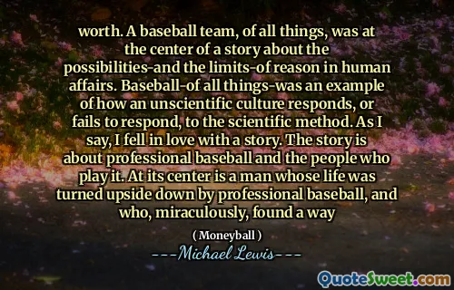 värde. Ett basebollag, av alla saker, var i centrum för en berättelse om möjligheterna och förnuftens gränser i mänskliga angelägenheter. Baseball-av alla saker var ett exempel på hur en ovetenskaplig kultur svarar eller misslyckas med att svara på den vetenskapliga metoden. Som jag säger blev jag kär i en berättelse. Historien handlar om professionell baseball och de människor som spelar den. I centrum är en man vars liv vändes upp och ner av professionell baseball, och som mirakulöst hittade ett sätt