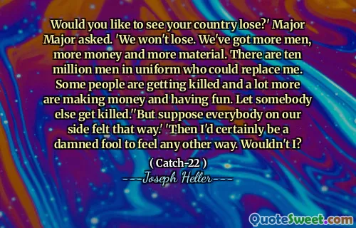 Would you like to see your country lose?' Major Major asked. 'We won't lose. We've got more men, more money and more material. There are ten million men in uniform who could replace me. Some people are getting killed and a lot more are making money and having fun. Let somebody else get killed.''But suppose everybody on our side felt that way.' 'Then I'd certainly be a damned fool to feel any other way. Wouldn't I?