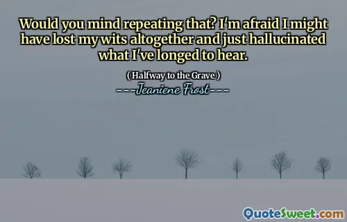Would you mind repeating that? I'm afraid I might have lost my wits altogether and just hallucinated what I've longed to hear.