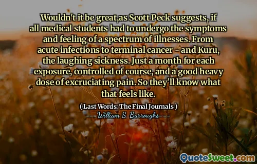 斯科特·佩克（Scott Peck）所建议的那样，如果所有医学生都必须承受各种疾病的症状和感觉，那不是很棒。从急性感染到晚期癌症 - 库鲁（Kuru），笑话。每次曝光只有一个月，当然受到控制，而且痛苦的痛苦很大。因此，他们会知道这是什么感觉。