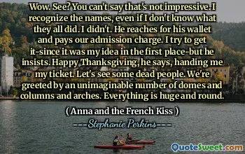 Wow. See? You can't say that's not impressive. I recognize the names, even if I don't know what they all did. I didn't. He reaches for his wallet and pays our admission charge. I try to get it-since it was my idea in the first place-but he insists. Happy Thanksgiving, he says, handing me my ticket. Let's see some dead people. We're greeted by an unimaginable number of domes and columns and arches. Everything is huge and round.
