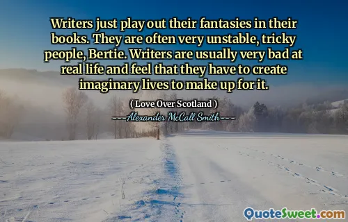 Writers just play out their fantasies in their books. They are often very unstable, tricky people, Bertie. Writers are usually very bad at real life and feel that they have to create imaginary lives to make up for it.