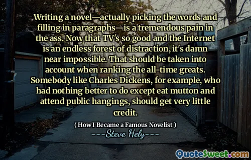 Writing a novel—actually picking the words and filling in paragraphs—is a tremendous pain in the ass. Now that TV's so good and the Internet is an endless forest of distraction, it's damn near impossible. That should be taken into account when ranking the all-time greats. Somebody like Charles Dickens, for example, who had nothing better to do except eat mutton and attend public hangings, should get very little credit.