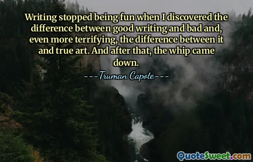 Writing stopped being fun when I discovered the difference between good writing and bad and, even more terrifying, the difference between it and true art. And after that, the whip came down.