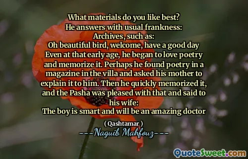 ما هي المواد التي تحبها بشكل أفضل؟
يجيب بصراحة معتادة:
المحفوظات ، مثل:
يا طائر جميل ، مرحبًا ، أتمنى لك يومًا سعيدًا
حتى في ذلك العصر المبكرة ، بدأ يحب الشعر وحفظه. ربما وجد الشعر في مجلة في الفيلا وطلب من والدته شرحه له. ثم حفظها بسرعة ، وكان باشا سعيدًا بذلك وقال لزوجته:
الصبي ذكي وسيكون طبيبًا رائعًا