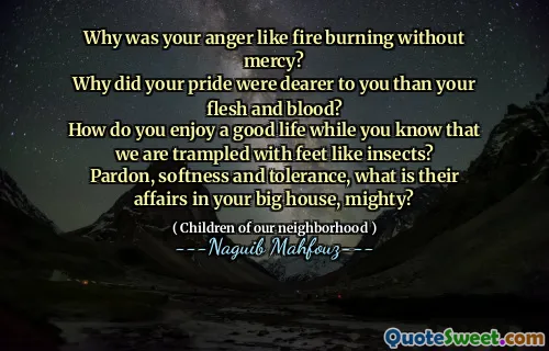 Why was your anger like fire burning without mercy?
Why did your pride were dearer to you than your flesh and blood?
How do you enjoy a good life while you know that we are trampled with feet like insects?
Pardon, softness and tolerance, what is their affairs in your big house, mighty?