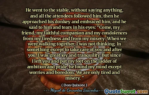 He went to the stable, without saying anything, and all the attendees followed him, then he approached his donkey and embraced him, and he said to him and tears in his eyes: “Come, my friend, my faithful companion and my condolences from my tiredness and from my misery: When we were walking together, I was not thinking. In something except to take care of you and after you. I was great joy and tranquility. But since I left you and put my feet on the ladder of ambition and pride, he found my mind except worries and boredom; We are only tired and misery. ”