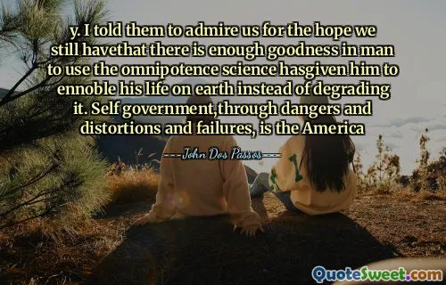 y. I told them to admire us for the hope we still havethat there is enough goodness in man to use the omnipotence science hasgiven him to ennoble his life on earth instead of degrading it. Self government,through dangers and distortions and failures, is the America