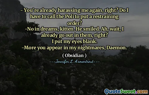 - You're already harassing me again, right? Do I have to call the Poli to put a restraining order?
-No in dreams, kitten. He smiled. Ah, wait, I already go out in them, right?
I put my eyes blank.
-More you appear in my nightmares, Daemon.