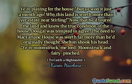 Ye're playing fer the house? But ye won it just a month ago! Why,this land is worth more than yer estate near Stirling!"Now that he'd toured the land and knew the true condition of the house, Dougal was tempted to agree. The deed to MacFarlane House was worth far more than he'd originally thought.Shelton shook his head. "Ye're moonstruck, me lord. Moonstruck and fairy-pinched.