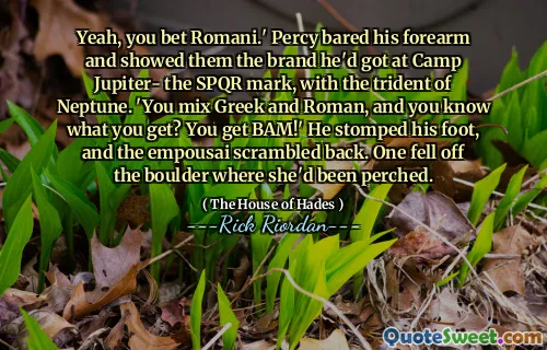Yeah, you bet Romani.' Percy bared his forearm and showed them the brand he'd got at Camp Jupiter- the SPQR mark, with the trident of Neptune. 'You mix Greek and Roman, and you know what you get? You get BAM!' He stomped his foot, and the empousai scrambled back. One fell off the boulder where she'd been perched.