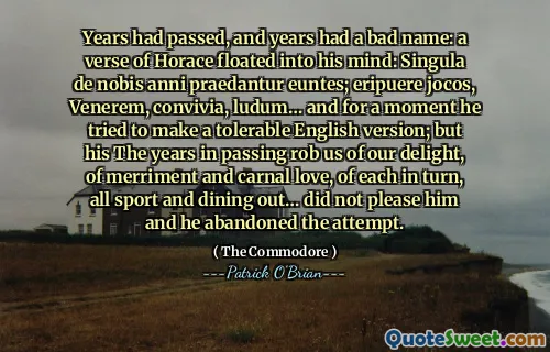 Years had passed, and years had a bad name: a verse of Horace floated into his mind: Singula de nobis anni praedantur euntes; eripuere jocos, Venerem, convivia, ludum… and for a moment he tried to make a tolerable English version; but his The years in passing rob us of our delight, of merriment and carnal love, of each in turn, all sport and dining out… did not please him and he abandoned the attempt.
