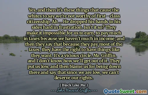 Yes, and then it's these things that cause the whites to say we're not worthy of first - class citizenship. Ah … He dropped his hands to his sides hard in frustration. Isn't it so? They make it impossible for us to earn, to pay much in taxes because we haven't much in income, and then they say that because they pay most of the taxes, they have the right to have things like they want. It's a vicious circle, Mr. Griffin, and I don't know how we'll get out of it. They put us low, and then blame us for being down there and say that since we are low, we can't deserve our rights.
