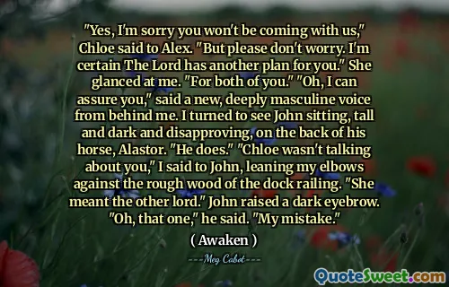 "Yes, I'm sorry you won't be coming with us," Chloe said to Alex. "But please don't worry. I'm certain The Lord has another plan for you." She glanced at me. "For both of you." "Oh, I can assure you," said a new, deeply masculine voice from behind me. I turned to see John sitting, tall and dark and disapproving, on the back of his horse, Alastor. "He does." "Chloe wasn't talking about you," I said to John, leaning my elbows against the rough wood of the dock railing. "She meant the other lord." John raised a dark eyebrow. "Oh, that one," he said. "My mistake."