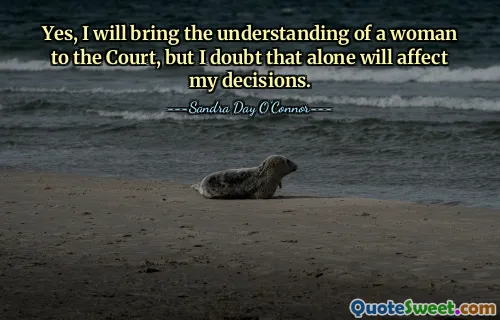 Yes, I will bring the understanding of a woman to the Court, but I doubt that alone will affect my decisions.