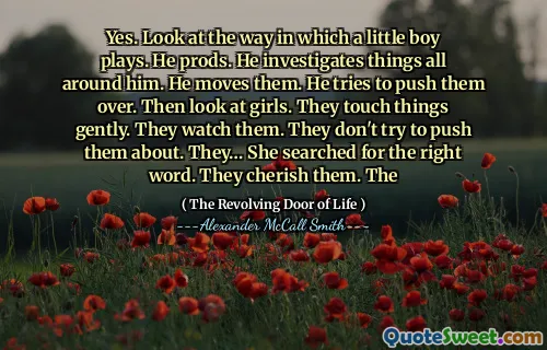 Yes. Look at the way in which a little boy plays. He prods. He investigates things all around him. He moves them. He tries to push them over. Then look at girls. They touch things gently. They watch them. They don't try to push them about. They… She searched for the right word. They cherish them. The